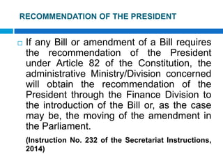 RECOMMENDATION OF THE PRESIDENT
 If any Bill or amendment of a Bill requires
the recommendation of the President
under Article 82 of the Constitution, the
administrative Ministry/Division concerned
will obtain the recommendation of the
President through the Finance Division to
the introduction of the Bill or, as the case
may be, the moving of the amendment in
the Parliament.
(Instruction No. 232 of the Secretariat Instructions,
2014)
 