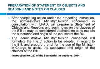 PREPARATION OF STATEMENT OF OBJECTS AND
REASONS AND NOTES ON CLAUSES
 After completing action under the preceding Instruction,
the administrative Ministry/Division concerned, in
consultation with LPAD, will prepare a Statement of
Objects and Reasons and such notes on the clauses of
the Bill as may be considered desirable so as to explain
the substance and origin of the clauses of the Bill.
 The administrative Ministry/Division concerned will
formulate the line of action to be adopted in regard to
the Bill, and prepare a brief for the use of the Minister-
in-Charge to assist the substance and origin of the
clauses of the Bill.
(Instruction No. 233 of the Secretariat Instructions, 2014)
 