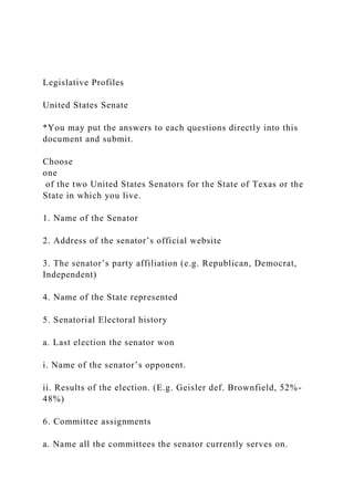 Legislative Profiles
United States Senate
*You may put the answers to each questions directly into this
document and submit.
Choose
one
of the two United States Senators for the State of Texas or the
State in which you live.
1. Name of the Senator
2. Address of the senator’s official website
3. The senator’s party affiliation (e.g. Republican, Democrat,
Independent)
4. Name of the State represented
5. Senatorial Electoral history
a. Last election the senator won
i. Name of the senator’s opponent.
ii. Results of the election. (E.g. Geisler def. Brownfield, 52%-
48%)
6. Committee assignments
a. Name all the committees the senator currently serves on.
 