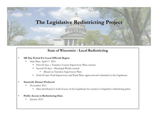 The Legislative Redistricting Project



                            State of Wisconsin - Local Redistricting
•   180 Day Period For Local Officials Begins
      • Start Date: April 1st 2011
            • First 60 days – Tentative County Supervisory Plans created
            • Second 60 days – Municipal Wards created
                  • (Based on Tentative Supervisory Plan)
            • Final 60 days Final Supervisory and Ward Plans approved and submitted to the Legislature.

•   Statewide Dataset Produced
      • November 2011
            • Data distributed to both houses of the Legislature for creation of legislative redistricting plans.

•   Public Access to Redistricting Data
     • January 2012
 