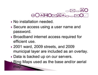  No installation needed.
 Secure access using a user name and
  password.
 Broadband internet access required for
  efficient use.
 2001 ward, 2009 streets, and 2009
  municipal layer are included as an overlay.
 Data is backed up on our servers.
 Bing Maps used as the base and/or aerial
  map.
 