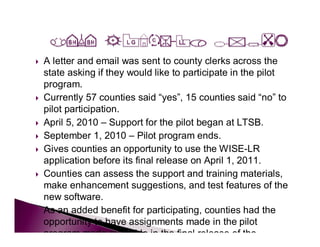    A letter and email was sent to county clerks across the
    state asking if they would like to participate in the pilot
    program.
   Currently 57 counties said “yes”, 15 counties said “no” to
    pilot participation.
   April 5, 2010 – Support for the pilot began at LTSB.
   September 1, 2010 – Pilot program ends.
   Gives counties an opportunity to use the WISE-LR
    application before its final release on April 1, 2011.
   Counties can assess the support and training materials,
    make enhancement suggestions, and test features of the
    new software.
   As an added benefit for participating, counties had the
    opportunity to have assignments made in the pilot
    program made available in the final release of the
 