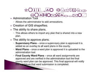    Administration Tool
    ◦ Allows the administrator to add annexations.
   Creation of GIS shapefiles.
   The ability to share plans.
    ◦ This allows others to import any plan that is shared into a new
      plan.
   The ability to approve plans.
    ◦ Supervisory Plans – once a supervisory plan is approved it is
      added as an overlay to all ward plans in the county.
    ◦ Ward Plans – once a ward plan is approved it is uploaded to the
      administration tool.
    ◦ Final County Ward Plans – once all ward assignments are
      approved and are verified in the administration tool the final
      county ward plan can be approved. This final approval will notify
      the legislature that ward submission is completed.
 