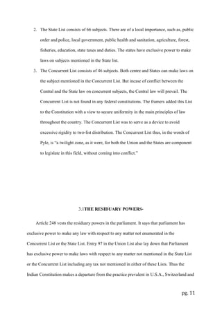 pg. 11
2. The State List consists of 66 subjects. There are of a local importance, such as, public
order and police, local government, public health and sanitation, agriculture, forest,
fisheries, education, state taxes and duties. The states have exclusive power to make
laws on subjects mentioned in the State list.
3. The Concurrent List consists of 46 subjects. Both centre and States can make laws on
the subject mentioned in the Concurrent List. But incase of conflict between the
Central and the State law on concurrent subjects, the Central law will prevail. The
Concurrent List is not found in any federal constitutions. The framers added this List
to the Constitution with a view to secure uniformity in the main principles of law
throughout the country. The Concurrent List was to serve as a device to avoid
excessive rigidity to two-list distribution. The Concurrent List thus, in the words of
Pyle, is “a twilight zone, as it were, for both the Union and the States are component
to legislate in this field, without coming into conflict.”
3.1THE RESIDUARY POWERS-
Article 248 vests the residuary powers in the parliament. It says that parliament has
exclusive power to make any law with respect to any matter not enumerated in the
Concurrent List or the State List. Entry 97 in the Union List also lay down that Parliament
has exclusive power to make laws with respect to any matter not mentioned in the State List
or the Concurrent List including any tax not mentioned in either of these Lists. Thus the
Indian Constitution makes a departure from the practice prevalent in U.S.A., Switzerland and
 