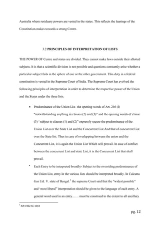 pg. 12
Australia where residuary powers are vested in the states. This reflects the leanings of the
Constitution-makes towards a strong Centre.
3.2 PRINCIPLES OF INTERPRETATION OF LISTS
THE POWER OF Centre and states are divided. They cannot make laws outside their allotted
subjects. It is that a scientific division is not possible and questions constantly arise whether a
particular subject fails in the sphere of one or the other government. This duty in a federal
constitution is vested in the Supreme Court of India. The Supreme Court has evolved the
following principles of interpretation in order to determine the respective power of the Union
and the States under the three lists.
• Predominance of the Union List- the opening words of Art. 246 (I)
“notwithstanding anything in clauses (2) and (3)” and the opening words of clause
(3) “subject to clauses (1) and (2)” expressly secure the predominance of the
Union List over the State List and the Concurrent List And that of concurrent List
over the State list. Thus in case of overlapping between the union and the
Concurrent List, it is again the Union List Which will prevail. In case of conflict
between the concurrent List and state List, it is the Concurrent List that shall
prevail.
•
Each Entry to be interpreted broadly- Subject to the overriding predominance of
the Union List, entry in the various lists should be interpreted broadly. In Calcutta
Gas Ltd. V. state of Bengal.5
the supreme Court said that the “widest possible”
and ‘most liberal” interpretation should be given to the language of each entry. A
general word used in an entry…… must be construed to the extent to all ancillary
5
AIR 1962 SC 1044
 