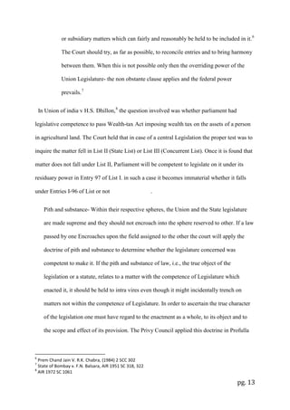 pg. 13
or subsidiary matters which can fairly and reasonably be held to be included in it.6
The Court should try, as far as possible, to reconcile entries and to bring harmony
between them. When this is not possible only then the overriding power of the
Union Legislature- the non obstante clause applies and the federal power
prevails.7
In Union of india v H.S. Dhillon,8
the question involved was whether parliament had
legislative competence to pass Wealth-tax Act imposing wealth tax on the assets of a person
in agricultural land. The Court held that in case of a central Legislation the proper test was to
inquire the matter fell in List II (State List) or List III (Concurrent List). Once it is found that
matter does not fall under List II, Parliament will be competent to legislate on it under its
residuary power in Entry 97 of List I. in such a case it becomes immaterial whether it falls
under Entries I-96 of List or not .
Pith and substance- Within their respective spheres, the Union and the State legislature
are made supreme and they should not encroach into the sphere reserved to other. If a law
passed by one Encroaches upon the field assigned to the other the court will apply the
doctrine of pith and substance to determine whether the legislature concerned was
competent to make it. If the pith and substance of law, i.e., the true object of the
legislation or a statute, relates to a matter with the competence of Legislature which
enacted it, it should be held to intra vires even though it might incidentally trench on
matters not within the competence of Legislature. In order to ascertain the true character
of the legislation one must have regard to the enactment as a whole, to its object and to
the scope and effect of its provision. The Privy Council applied this doctrine in Profulla
6
Prem Chand Jain V. R.K. Chabra, (1984) 2 SCC 302
7
State of Bombay v. F.N. Balsara, AIR 1951 SC 318, 322
8
AIR 1972 SC 1061
 