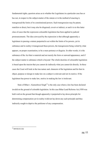 pg. 15
fundamental rights, question arises as to whether the Legislature in a particular case has or
has not, in respect to the subject-matter of the statute or in the method of enacting it,
transgressed the limits of its constitutional powers. Such transgression may be patent,
manifest or direct, but it may also be disguised, covert or indirect, or and it is to this latter
class of cases that the expression colourable legislation has been applied in judicial
pronouncements. The idea conveyed by the expression is that although apparently a
legislature in passing a statute purported to act within the limits of its powers, yet in
substance and in reality it transgressed these powers, the transgression being veiled by what
appears, on proper examination, to be a mere pretence or disguise. In other words, it is the
substance of the Act that is material and not merely the form or outward appearance, and if
the subject matter is substance which is beyond The whole doctrine of colourable legislation
is based upon the maxim that you cannot do indirectly what you cannot do directly. In these
cases the Court will look in the true nature and. character of the legislation and for that its
object, purpose or design to make law on a subject is relevant and not its motive. If the
legislature has power to make law, motive in making the law is irrelevant.
State of Bihar v. Kameshwar Singh12
is the only case where a law has been declared
invalid on the ground of colorable legislation. In this case Bihar Land Reforms Act,1950 was
held void on the ground that though apparently it purported to lay down principle for
determining compensation yet in reality it did not lay down any such principle and thus
indirectly sought to deprive the petitioner of any compensation.
12
AIR 952 SC 252
 
