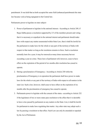 pg. 18
punishment. It was held that as both occupied the same field (enhanced punishment) the state
law became void as being repugnant to the Central law.
Parliaments power to legislate on state subject-
1. Power of parliament to legislate in the national interest.- According to Article 249, if
Rajya Sabha passes a resolution supported by 2/3 of the members present and voting
that it is necessary or expedient in the national interest and parliament should make
laws with respect any matter enumerated within State Law, then it shall be lawful for
the parliament to make laws for the whole or any part of the territory of India with
respect to that matter so long as the resolution remains in force. Such a resolution
normally lasts for a year; it may be renewed as many times necessary but not
exceeding a year at a time. These laws of parliament will, however, cease to have
effect on the expiration of the period of six months after resolution has ceased to
operate.
2. During a proclamation of Emergency.- According to Article 250 while the
proclamation of Emergency is in operation the parliament shall have power to make
laws for the whole or any part of the territory of India with respect to all matters in the
state List. Such a law, however, shall cease to have effect on the expiration of six
months after the proclamation of emergency has ceased to operate.
3. Parliaments power to legislate with the consent of the states.- according to Article 252
if the legislature of two or more states pass resolution to the effect that it is desirable
to have a law passed by parliament on any matters in the State :List, it shall be lawful
for parliament to make laws regulating that matter. Any other state may adopt such a
law by passing a resolution to that effect. Such Law can only be amended or repealed
by the Act of Parliament.
 