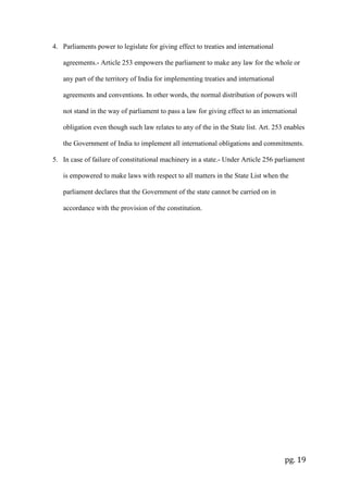 pg. 19
4. Parliaments power to legislate for giving effect to treaties and international
agreements.- Article 253 empowers the parliament to make any law for the whole or
any part of the territory of India for implementing treaties and international
agreements and conventions. In other words, the normal distribution of powers will
not stand in the way of parliament to pass a law for giving effect to an international
obligation even though such law relates to any of the in the State list. Art. 253 enables
the Government of India to implement all international obligations and commitments.
5. In case of failure of constitutional machinery in a state.- Under Article 256 parliament
is empowered to make laws with respect to all matters in the State List when the
parliament declares that the Government of the state cannot be carried on in
accordance with the provision of the constitution.
 