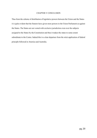 pg. 20
CHAPTER V CONCLUSION
Thus from the scheme of distribution of legislative powers between the Union and the States
it is quite evident that the framers have given more powers to the Union Parliament as against
the States. The States are not vested with exclusive jurisdiction even over the subjects
assigned to the States by the Constitution and thus it makes the states to some extent
subordinate to the Centre. Indeed this is a clear departure from the strict application of federal
principle followed in America and Australia.
 