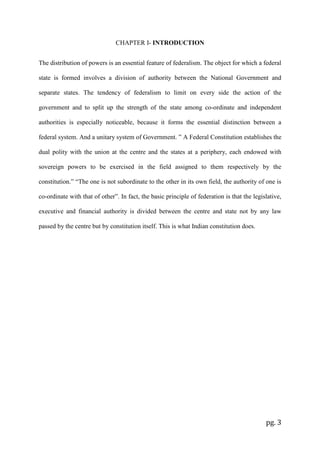 pg. 3
CHAPTER I- INTRODUCTION
The distribution of powers is an essential feature of federalism. The object for which a federal
state is formed involves a division of authority between the National Government and
separate states. The tendency of federalism to limit on every side the action of the
government and to split up the strength of the state among co-ordinate and independent
authorities is especially noticeable, because it forms the essential distinction between a
federal system. And a unitary system of Government. ” A Federal Constitution establishes the
dual polity with the union at the centre and the states at a periphery, each endowed with
sovereign powers to be exercised in the field assigned to them respectively by the
constitution.” “The one is not subordinate to the other in its own field, the authority of one is
co-ordinate with that of other”. In fact, the basic principle of federation is that the legislative,
executive and financial authority is divided between the centre and state not by any law
passed by the centre but by constitution itself. This is what Indian constitution does.
 