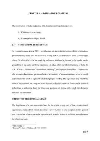 pg. 4
CHAPTER II -LEGISLATIVE RELATIONS
The constitution of India makes two fold distribution of legislative powers-
A] With respect to territory;
B] With respect to subject matter.
2.1) TERRITORIAL JURISDICTION
As regards territory Article 245(1) provides that subject to the provisions of this constitution,
parliament may make laws for the whole or any part of the territory of India. According to
clause (20 of Article 245 a law made by parliament shall not be deemed to be invalid on the
ground that it has extra-territorial operation, i.e. takes effect outside the territory of India. In
A.H. Wadia v. Income tax Commissioner, Bombay1
, the Supreme Court Held : “In the case
of a sovereign Legislature question of extra- territoriality of an enactment can never be raised
in the municipal court as a ground for challenging its validity. The legislation may offend the
rules of international law, may not be recognized by foreign courts, or there may be practical
difficulties in enforcing them but these are questions of policy with which the domestic
tribunals are concerned.”
THEORY OF TERRITORIAL NEXUS
The Legislature of a state may make laws for the whole or any part of has extra-territorial
operation i.e. takes effect outside the state.2
However, there is one exception to this general
rule. A state law of extra-territorial operation will be valid if there is sufficient nexus between
the object and state.
1
AIR 1949 FC 18
2
Kochuni Vs. State of Madras, AIR 1960 SC 1080
 