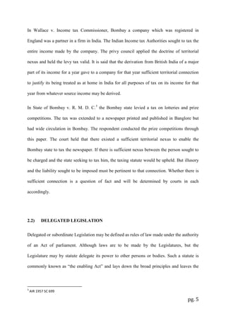 pg. 5
In Wallace v. Income tax Commissioner, Bombay a company which was registered in
England was a partner in a firm in India. The Indian Income tax Authorities sought to tax the
entire income made by the company. The privy council applied the doctrine of territorial
nexus and held the levy tax valid. It is said that the derivation from British India of a major
part of its income for a year gave to a company for that year sufficient territorial connection
to justify its being treated as at home in India for all purposes of tax on its income for that
year from whatever source income may be derived.
In State of Bombay v. R. M. D. C.3
the Bombay state levied a tax on lotteries and prize
competitions. The tax was extended to a newspaper printed and published in Banglore but
had wide circulation in Bombay. The respondent conducted the prize competitions through
this paper. The court held that there existed a sufficient territorial nexus to enable the
Bombay state to tax the newspaper. If there is sufficient nexus between the person sought to
be charged and the state seeking to tax him, the taxing statute would be upheld. But illusory
and the liability sought to be imposed must be pertinent to that connection. Whether there is
sufficient connection is a question of fact and will be determined by courts in each
accordingly.
2.2) DELEGATED LEGISLATION
Delegated or subordinate Legislation may be defined as rules of law made under the authority
of an Act of parliament. Although laws are to be made by the Legislatures, but the
Legislature may by statute delegate its power to other persons or bodies. Such a statute is
commonly known as “the enabling Act” and lays down the broad principles and leaves the
3
AIR 1957 SC 699
 