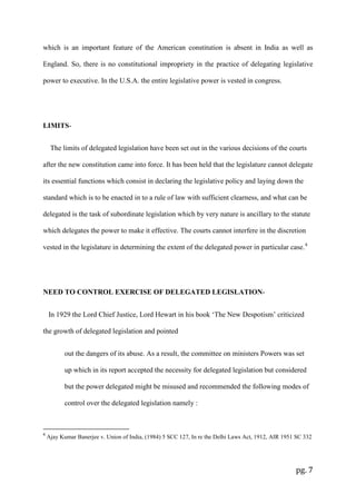 pg. 7
which is an important feature of the American constitution is absent in India as well as
England. So, there is no constitutional impropriety in the practice of delegating legislative
power to executive. In the U.S.A. the entire legislative power is vested in congress.
LIMITS-
The limits of delegated legislation have been set out in the various decisions of the courts
after the new constitution came into force. It has been held that the legislature cannot delegate
its essential functions which consist in declaring the legislative policy and laying down the
standard which is to be enacted in to a rule of law with sufficient clearness, and what can be
delegated is the task of subordinate legislation which by very nature is ancillary to the statute
which delegates the power to make it effective. The courts cannot interfere in the discretion
vested in the legislature in determining the extent of the delegated power in particular case.4
NEED TO CONTROL EXERCISE OF DELEGATED LEGISLATION-
In 1929 the Lord Chief Justice, Lord Hewart in his book ‘The New Despotism’ criticized
the growth of delegated legislation and pointed
out the dangers of its abuse. As a result, the committee on ministers Powers was set
up which in its report accepted the necessity for delegated legislation but considered
but the power delegated might be misused and recommended the following modes of
control over the delegated legislation namely :
4
Ajay Kumar Banerjee v. Union of India, (1984) 5 SCC 127, In re the Delhi Laws Act, 1912, AIR 1951 SC 332
 