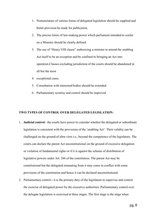 pg. 8
1. Nomenclature of various forms of delegated legislation should be supplied and
better provision be made for publication.
2. The precise limits of law-making power which parliament intended to confer
on a Minister should be clearly defined.
3. The use of “Henry VIII clause” authorizing a minister to amend the enabling
Act itself to be an exception and be confined to bringing an Act into
operation.Clauses excluding jurisdiction of the courts should be abandoned in
all but the most
4. exceptional cases.
5. Consultation with interested bodies should be extended.
6. Parliamentary scrutiny and control should be improved
TWO TYPES OF CONTROL OVER DELEGATED LEGISLATION-
1. Judicial control.- the courts have power to consider whether the delegated or subordinate
legislation is consistent with the provisions of the ‘enabling Act’. Their validity can be
challenged on the ground of ultra vires i.e., beyond the competence of the legislature. The
courts can declare the parent Act unconstitutional on the ground of excessive delegation
or violation of fundamental rights or if it is against the scheme of distribution of
legislative powers under Art. 246 of the constitution. The parent Act may be
constitutional but the delegated emanating from it may come in conflict with some
provisions of the constitution and hence it can be declared unconstitutional.
2. Parliamentary control.- it is the primary duty of the legislature to supervise and control
the exercise of delegated power by the executive authorities. Parliamentary control over
the delegate legislation is exercised at three stages. The first stage is the stage when
 