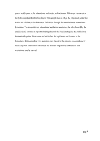 pg. 9
power is delegated to the subordinate authorities by Parliament. This stage comes when
the bill is introduced in the legislature. The second stage is when the rules made under the
statute are laid before the Houses of Parliament through the committees on subordinate
legislation. The committee on subordinate legislation scrutinizes the rules framed by the
executive and submits its report to the legislature if the rules are beyond the permissible
limits of delegation. These rules are laid before the legislature and debated in the
legislature. If they are ultra vires questions may be put to the minister concerned and if
necessary even a motion of censure on the minister responsible for the rules and
regulations may be moved.
 