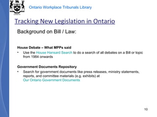 Background on Bill / Law: House Debate – What MPPs said Use the  House Hansard Search  to do a search of all debates on a Bill or topic from 1984 onwards Government Documents Repository Search for government documents like press releases, ministry statements, reports, and committee materials (e.g. exhibits) at  Our Ontario Government Documents Tracking New Legislation in Ontario 