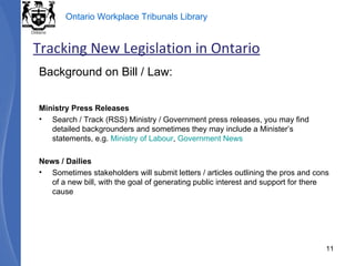 Background on Bill / Law: Ministry Press Releases Search / Track (RSS) Ministry / Government press releases, you may find detailed backgrounders and sometimes they may include a Minister’s statements, e.g.  Ministry of Labour ,  Government News News / Dailies Sometimes stakeholders will submit letters / articles outlining the pros and cons of a new bill, with the goal of generating public interest and support for there cause Tracking New Legislation in Ontario 