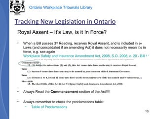 Royal Assent – It’s Law, is it In Force? When a Bill passes 3 rd  Reading, receives Royal Assent, and is included in e-Laws (and consolidated if an amending Act) it does not necessarily mean it’s in force, e.g. see again  Workplace Safety and Insurance Amendment Act, 2008, S.O. 2008, c. 20 - Bill 119  Always Read the  Commencement  section of the Act!!!! Always remember to check the proclamations table: Table of Proclamations Tracking New Legislation in Ontario 