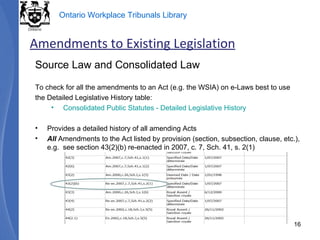 Source Law and Consolidated Law To check for all the amendments to an Act (e.g. the WSIA) on e-Laws best to use the Detailed Legislative History table: Consolidated Public Statutes - Detailed Legislative History Provides a detailed history of all amending Acts All  Amendments to the Act listed by provision (section, subsection, clause, etc.), e.g.  see section 43(2)(b) re-enacted in 2007, c. 7, Sch. 41, s. 2(1) Amendments to Existing Legislation 