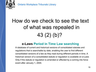 How do we check to see the text of what was repealed in  43 (2) (b)?  e-Laws  Period in Time Law searching A database of current and historical versions of consolidated statutes and regulations that is searchable by date, enabling the user to find different consolidated versions of a law as they read during different periods in time. A historical version of a consolidated statute or regulation is available on e-Laws Only if the statute or regulation is amended or affected by a coming into force event after January 1, 2004. 
