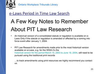 A Few Key Notes to Remember About PIT Law Research An historical version of a consolidated statute or regulation is available on e-Laws Only if the statute or regulation is amended or affected by a coming into force event after January 1, 2004. PIT Law Research for amendments made prior to the most historical version available on e-Laws, e.g. for the WSIA it’s the  historical version for the period March 15, 2003 to June 16, 2004 , will need to be pursued using the traditional print records …to track amendments using print resources we highly recommend you contact us. e-Laws Period in Time Law Search 