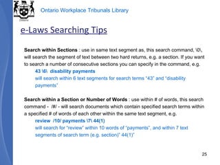 Search within Sections  : use in same text segment as, this search command, \0\,  will search the segment of text between two hard returns, e.g. a section. If you want to search a number of consecutive sections you can specify in the command, e.g.  43 \6\  disability payments  will search within 6 text segments for search terms “43” and “disability payments” Search within a Section or Number of Words  : use within # of words, this search command -  /#/ - will search documents which contain specified search terms within a specified # of words of each other within the same text segment, e.g. review  /10/ payments \7\ 44(1)  will search for “review” within 10 words of “payments”, and within 7 text segments of search term (e.g. section)” 44(1)” e-Laws Searching Tips 