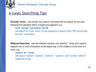 Exclude Terms  : use except, this search command will not search for the term following the operator within a single text segment, e.g. fund "except" calculation \10\ 96  will search for “fund” within 10 text segments of search term “96” but exclude the term “calculation” Wildcard Searches  : use the wildcard symbol, and asterisk *, when you need to replace one or more characters at the beginning, in the middle or at the end of a word, e.g. worker* \5\ ***entry  will search “worker”, “workers”, “workers”, “worker’s” and “re-entry” within 5 segments of text e-Laws Searching Tips 