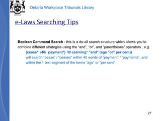 Boolean Command Search  : this is a do-all search structure which allows you to combine different strategies using the “and”, “or”, and “parentheses” operators , e.g. (cease*  /40/  payment*)  \0\ (earning* "and" (age "or" per cent))  will search “cease” / “ceases” within 40 words of “payment” / “payments”, and within the 1 text segment of the terms “age” or “per cent” e-Laws Searching Tips 
