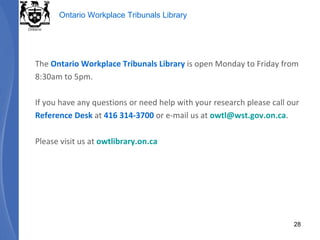 The  Ontario Workplace Tribunals Library  is open Monday to Friday from 8:30am to 5pm.  If you have any questions or need help with your research please call our Reference Desk  at  416 314-3700  or e-mail us at  [email_address] . Please visit us at  owtlibrary.on.ca 