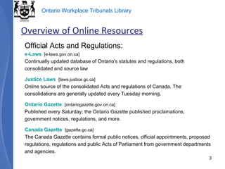 Official Acts and Regulations: e-Laws   [e-laws.gov.on.ca] Continually updated database of Ontario's statutes and regulations, both consolidated and source law Justice Laws   [laws.justice.gc.ca] Online source of the consolidated Acts and regulations of Canada. The consolidations are generally updated every Tuesday morning. Ontario Gazette   [ontariogazette.gov.on.ca] Published every Saturday, the Ontario Gazette published proclamations, government notices, regulations, and more. Canada Gazette   [gazette.gc.ca] The Canada Gazette contains formal public notices, official appointments, proposed regulations, regulations and public Acts of Parliament from government departments and agencies. Overview of Online Resources 