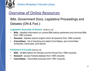 Bills, Government Docs, Legislative Proceedings and Debates (ON & Fed.): Legislative Assembly of Ontario   [ontla.on.ca] Bills  : detailed information on current Bills before parliament and archived Bills from 1995 onwards. Hansard  : debates search engine which all sessions from 1984 onwards Committees  : list of standing and select Committees, plus Committee schedules, transcripts, and reports Parliament of Canada   [parl.gc.ca] Bills  : all Bills before the Senate and the House from 1994 onwards Hansard  : access Federal debates from 1994 onwards Committees  : Committee business form 1997 onwards . Overview of Online Resources 