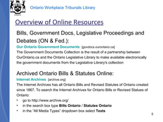 Bills, Government Docs, Legislative Proceedings and Debates (ON & Fed.): Our Ontario Government Documents    [govdocs.ourontario.ca] The Government Documents Collection is the result of a partnership between OurOntario.ca and the Ontario Legislative Library to make available electronically the government documents from the Legislative Library's collection Archived Ontario Bills & Statutes Online: Internet Archives    [archive.org] The Internet Archives has all Ontario Bills and Revised Statutes of Ontario created since 1867. To search the Internet Archives for Ontario Bills or Revised Statues of Ontario: go to http://www.archive.org/ in the search box type  Bills Ontario  /  Statutes Ontario in the “All Media Types” dropdown box select  Texts Overview of Online Resources 