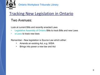 Two Avenues: Look at current Bills and recently enacted Laws  Legislative Assembly of Ontario  Bills to track Bills and new Laws e-Laws  to track new laws Remember - New legislation is Source Law which either: Amends an existing Act, e.g. WSIA Brings into power a new law and Act Tracking New Legislation in Ontario 
