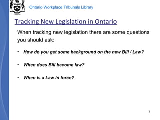 When tracking new legislation there are some questions you should ask: How do you get some background on the new Bill / Law? When does Bill become law? When is a Law in force? Tracking New Legislation in Ontario 
