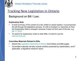 Background on Bill / Law: Explanatory Note A brief summary of the content of a bill, written to assist readers. It accompanies the bill through the legislative process. If a bill is enacted (i.e. becomes an Act), the Explanatory Note is dropped, because it does not form part of the law, e.g.  Bill 11, 2010 To search for explanatory notes to older Bills, it’s best to use the  Internet Archives Committee Materials Related to Bills Search the  Legislative Assembly of Ontario  Committees and Bills pages Committee materials will also include exhibits presented by stakeholders, and if applicable, a legislative research report Tracking New Legislation in Ontario 
