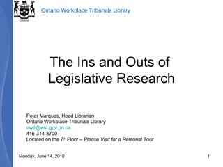 The Ins and Outs of  Legislative Research Peter Marques, Head Librarian Ontario Workplace Tribunals Library [email_address] 416-314-3700 Located on the 7 th  Floor –  Please Visit for a Personal Tour Monday, June 14, 2010 