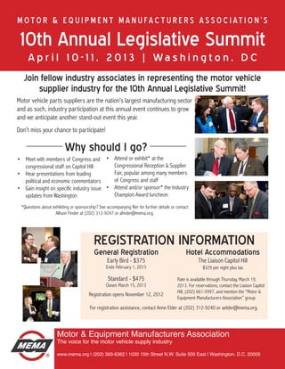 M o t o r & E q u i p m e n t M a n u fa c t u r e r s A s s o c i at i o n ’ s

 10th Annual Legislative Summit
     A p r i l 1 0 - 1 1 , 2 0 1 3 | Wa s h i n g t o n , D C
   Join fellow industry associates in representing the motor vehicle
       supplier industry for the 10th Annual Legislative Summit!
Motor vehicle parts suppliers are the nation’s largest manufacturing sector
and as such, industry participation at this annual event continues to grow
and we anticipate another stand-out event this year.
Don’t miss your chance to participate!

                          Why should I go?
•	 Meet with members of Congress and •	 Attend or exhibit* at the
   congressional staff on Capitol Hill        Congressional Reception & Supplier
•	 Hear presentations from leading            Fair, popular among many members
   political and economic commentators        of Congress and staff
•	 Gain insight on specific industry issue •	 Attend and/or sponsor* the Industry
   updates from Washington                    Champion Award luncheon
 *Questions about exhibiting or sponsorship? See accompanying flier for further details or contact
                    Allison Finder at (202) 312-9247 or afinder@mema.org.




                                           REGISTRATION INFORMATION
                                           General Registration                                 Hotel Accommodations
                                                  Early Bird - $375                                    The Liaison Capitol Hill
                                                  Ends February 1, 2013                                  $329 per night plus tax

                                                   Standard - $475                         Rate is available through Thursday, March 19,
                                                  Closes March 15, 2013                    2013. For reservations, contact the Liaison Capitol
                                                                                           Hill, (202) 661-5997, and mention the “Motor &
                                        Registration opens November 12, 2012
                                                                                           Equipment Manufacturers Association” group.
                                        For registration assistance, contact Anne Elder at (202) 312-9240 or aelder@mema.org.



                     Motor & Equipment Manufacturers Association
                     The voice for the motor vehicle supply industry

                     www.mema.org | (202) 393-6362 | 1030 15th Street N.W. Suite 500 East | Washington, D.C. 20005
 