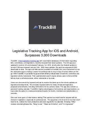 Legislative Tracking App for iOS and Android,
Surpasses 3,000 Downloads
TrackBill, a free legislative tracking app with searchable databases of information regarding
bills, committees, and legislators, recently released their latest updates. The iOS app was
updated to version 4.0 and released February 1st, 2016, shortly after the Android update to
version 2.89 was released January 14th. With these updates, the app has surpassed 3,000
downloads to date. The app and web service (available at trackbill.com) are a testament to how
the information age is making it easier for professionals to stay on top of current affairs on the
go. With TrackBill, it’s possible for government affairs professionals to track bill, committee and
legislator activity nationwide. Their sophisticated search engine allows users to find and filter
bills by topic or affected statute, either nationwide or by state.
Users can also search by keyword and opt to receive the latest up-to-the-minute updates on
legislative developments. This includes keyword alerts for newly introduced legislation,
proposed amendments, including notifications for any actions taken. The app also contains a
personal hearing calendar. TrackBill is highly advantageous for business and organizations, as
it provides the option to create personalized reports for clients, members and stakeholders in
seconds.
One user even gave a 5-star review, stating “This service is a must have for anyone with an
interest in legislation, especially for professionals. This app does a lot of work for me that I don't
have to do, makes me more productive and even augments my calendar. Amazing.”Other
reviews included phrases like, “Easy to use”, “Clean and Intuitive”, and “I’m impressed.”
 