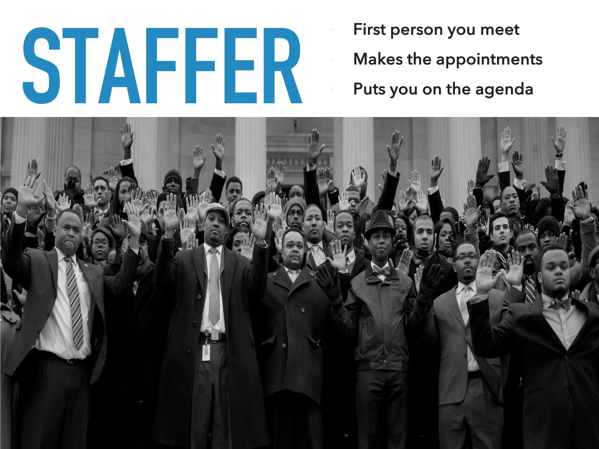 STAFFER
‣ First person you meet
‣ Makes the appointments
‣ Puts you on the agenda
 