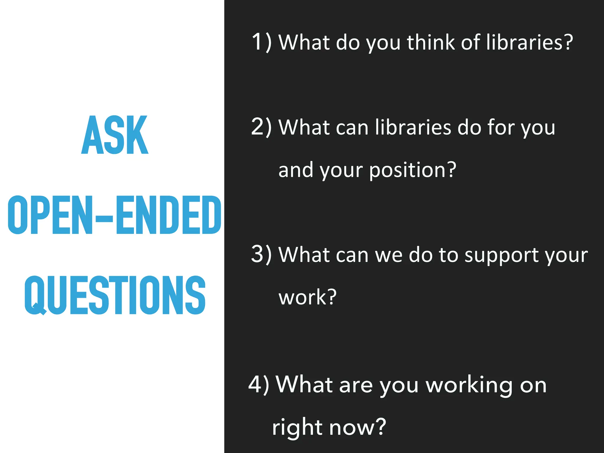 ASK
OPEN-ENDED
QUESTIONS
1) What do you think of libraries?
2) What can libraries do for you
and your position?
3) What can we do to support your
work?
4) What are you working on
right now?
 