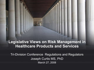 Legislative Views on Risk Management in Healthcare Products and Services Tri-Division Conference  Regulations and Regulators Joseph Curtis MS, PhD March 27, 2008 