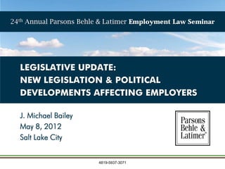 24th Annual Parsons Behle & Latimer Employment Law Seminar




  LEGISLATIVE UPDATE:
  NEW LEGISLATION & POLITICAL
  DEVELOPMENTS AFFECTING EMPLOYERS

  J. Michael Bailey
  May 8, 2012
  Salt Lake City


                         4819-5937-3071
 