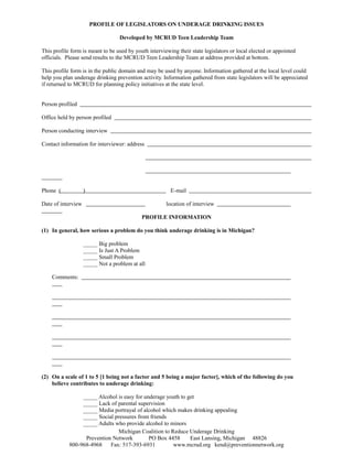 PROFILE OF LEGISLATORS ON UNDERAGE DRINKING ISSUES
Developed by MCRUD Teen Leadership Team
This profile form is meant to be used by youth interviewing their state legislators or local elected or appointed
officials. Please send results to the MCRUD Teen Leadership Team at address provided at bottom.
This profile form is in the public domain and may be used by anyone. Information gathered at the local level could
help you plan underage drinking prevention activity. Information gathered from state legislators will be appreciated
if returned to MCRUD for planning policy initiatives at the state level.
Person profiled
Office held by person profiled
Person conducting interview
Contact information for interviewer: address

Phone (

)

E-mail

Date of interview

location of interview
PROFILE INFORMATION

(1) In general, how serious a problem do you think underage drinking is in Michigan?
_____ Big problem
_____ Is Just A Problem
_____ Small Problem
_____ Not a problem at all
Comments:

(2) On a scale of 1 to 5 [1 being not a factor and 5 being a major factor], which of the following do you
believe contributes to underage drinking:
_____ Alcohol is easy for underage youth to get
_____ Lack of parental supervision
_____ Media portrayal of alcohol which makes drinking appealing
_____ Social pressures from friends
_____ Adults who provide alcohol to minors
Michigan Coalition to Reduce Underage Drinking
Prevention Network
PO Box 4458
East Lansing, Michigan 48826
800-968-4968
Fax: 517-393-6931
www.mcrud.org kend@preventionnetwork.org

 