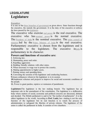 LEGISLATURE
Legislature
Executive:
It is one of the three branches of government as given above. State functions through
the executive, the namely the government. It is the duty of the executive or enforce
the laws passed by the legislature.
The executive who exercise real power is the real executive. The
executive who has nominal power is the normal executive.
The President of India is the nominal executive. The union council of
ministers led by the Prime Minister of India is the real executive.
Parliamentary executive is chosen from the legislature and is
responsible to the legislature. The executive inIndia is
parliamentary in its character.
Powers and functions of executive are:
1. Enforcing law.
2. Maintaining peace and order.
3. Repelling aggression.
4. Building friendly relations with other states.
5. When necessary to wage war to protect the country.
6. Making appointments to higher posts.
7. Raising money and spending them.
8. Convening the sessions of the legislature and conducting business.
9.Issues ordinances whenever the legislature is to in session.
10.Implement schemes and projects to improve he social and economic conditions of
the people.
11. Power to grant pardon, reprieve or remission of punishment.
Legislature:The legislature is the law making branch. The legislature has an
important role in the amendment of the constitution. The legislature is a deliberative
body where matters of social, economic and political concerns are discussed, debated
and decided. The British parliament is said to be “the mother of parliaments”. It is the
oldest legislature in the world. According to Prof. Laski, law- making is not the only
function of the legislature but its real function is to watch the process of
administration to safeguard the liberties of private citizens. The legislature of the
union is called the parliament in India. It consists of two chambers.
 