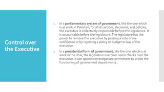 Control over
the Executive
1. In a parliamentary system of government, like the one which
is at work in Pakistan, for all its actions, decisions, and policies,
the executive is collectively responsible before the legislature. It
is accountable before the legislature.The legislature has the
power to remove the executive by passing a vote of no-
confidence or by rejecting a policy or budget or law of the
executive.
2. In a presidential form of government, like the one which is at
work in the USA, the legislature exercises some checks over the
executive. It can appoint investigation committees to probe the
functioning of government departments..
 