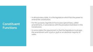 Constituent
Functions
 In almost every state, it is the legislature which has the power to
amend the constitution.
 For this purpose, legislature has to pass special laws, called
amendments, in accordance with the procedure laid down in the
Constitution.
 In some states the requirement is that the legislature must pass
the amendment with 2/3rd or 3/4th or an absolute majority of
votes.
 