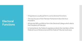 Electoral
Functions
 A legislature usually performs some electoral functions.
 The two houses of the Pakistan Parliament elect theVice-
President.
 All elected MPs and MLAs form the Electoral College which elects
the President of Pakistan.
 In Switzerland, the Federal Legislature elects the members of the
Federal Council (Executive) and the FederalTribunal (Judiciary).
 