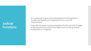Judicial
Functions
 It is customary to give some judicial power to the legislature.
Usually, the legislature is assigned to act as a court of
impeachment
 It has also the power to pass a resolution for the removal of Judges
of the Supreme Court and of the High Court’s on the ground of
misbehavior or incapacity.
 