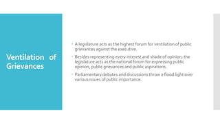 Ventilation of
Grievances
 A legislature acts as the highest forum for ventilation of public
grievances against the executive.
 Besides representing every interest and shade of opinion, the
legislature acts as the national forum for expressing public
opinion, public grievances and public aspirations.
 Parliamentary debates and discussions throw a flood light over
various issues of public importance.
 